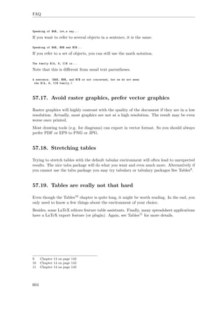 FAQ
Speaking of $A$, let‚s say...
If you want to refer to several objects in a sentence, it is the same.
Speaking of $A$, $B$ and $C$...
If you refer to a set of objects, you can still use the math notation.
The family $(A, B, C)$ is...
Note that this is diﬀerent from usual text parentheses.
A sentence. ($A$, $B$, and $C$ or not concerned, but we do not mean
the $(A, B, C)$ family.)
57.17. Avoid raster graphics, prefer vector graphics
Raster graphics will highly contrast with the quality of the document if they are in a low
resolution. Actually, most graphics are not at a high resolution. The result may be even
worse once printed.
Most drawing tools (e.g. for diagrams) can export in vector format. So you should always
prefer PDF or EPS to PNG or JPG.
57.18. Stretching tables
Trying to stretch tables with the default tabular environment will often lead to unexpected
results. The nice tabu package will do what you want and even much more. Alternatively if
you cannot use the tabu package you may try tabularx or tabulary packages See Tables9.
57.19. Tables are really not that hard
Even though the Tables10 chapter is quite long, it might be worth reading. In the end, you
only need to know a few things about the environment of your choice.
Besides, some LaTeX editors feature table assistants. Finally, many spreadsheet applications
have a LaTeX export feature (or plugin). Again, see Tables11 for more details.
9 Chapter 14 on page 143
10 Chapter 14 on page 143
11 Chapter 14 on page 143
604
 