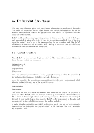 5. Document Structure
The main point of writing a text is to convey ideas, information, or knowledge to the reader.
The reader will understand the text better if these ideas are well-structured, and will see and
feel this structure much better if the typographical form reﬂects the logical and semantic
structure of the content.
LaTeX is diﬀerent from other typesetting systems in that you just have to tell it the logical
and semantical structure of a text. It then derives the typographical form of the text
according to the “rules” given in the document class ﬁle and in various style ﬁles. LaTeX
allows users to structure their documents with a variety of hierarchal constructs, including
chapters, sections, subsections and paragraphs.
5.1. Global structure
When LaTeX processes an input ﬁle, it expects it to follow a certain structure. Thus every
input ﬁle must contain the commands
documentclass{...}
usepackage{...}
begin{document}
...
end{document}
The area between documentclass{...} and begin{document} is called the preamble. It
normally contains commands that aﬀect the entire document.
After the preamble, the text of your document is enclosed between two commands which
identify the beginning and end of the actual document:
begin{document}
...
end{document}
You would put your text where the dots are. The reason for marking oﬀ the beginning of
your text is that LaTeX allows you to insert extra setup speciﬁcations before it (where the
blank line is in the example above: we'll be using this soon). The reason for marking oﬀ
the end of your text is to provide a place for LaTeX to be programmed to do extra stuﬀ
automatically at the end of the document, like making an index.
A useful side-eﬀect of marking the end of the document text is that you can store comments
or temporary text underneath the end{document} in the knowledge that LaTeX will never
try to typeset them:
47
 