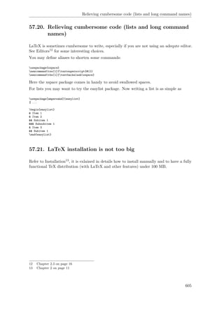 Relieving cumbersome code (lists and long command names)
57.20. Relieving cumbersome code (lists and long command
names)
LaTeX is sometimes cumbersome to write, especially if you are not using an adequte editor.
See Editors12 for some interesting choices.
You may deﬁne aliases to shorten some commands:
usepackage{xspace}
newcommandtss[1]{textsuperscript{#1}}
newcommandtbs[1]{textbackslashxspace}
Here the xspace package comes in handy to avoid swallowed spaces.
For lists you may want to try the easylist package. Now writing a list is as simple as
usepackage[ampersand]{easylist}
% ...
begin{easylist}
& Item 1
& Item 2
&& Subitem 1
&&& Subsubitem 1
& Item 3
&& Subitem 1
end{easylist}
57.21. LaTeX installation is not too big
Refer to Installation13, it is exlained in details how to install manually and to have a fully
functional TeX distribution (with LaTeX and other features) under 100 MB.
12 Chapter 2.3 on page 16
13 Chapter 2 on page 11
605
 