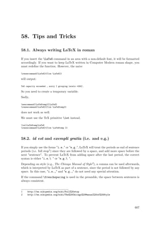 58. Tips and Tricks
58.1. Always writing LaTeX in roman
If you insert the LaTeX command in an area with a non-default font, it will be formatted
accordingly. If you want to keep LaTeX written in Computer Modern roman shape, you
must redeﬁne the function. However, the naive
renewcommand{LaTeX}{{rm LaTeX}}
will output:
TeX capacity exceeded , sorry [ grouping levels =255].
So you need to create a temporary variable.
Sadly,
newcommand{LaTeXtemp}{LaTeX}
renewcommand{LaTeX}{{rm LaTeXtemp}}
does not work as well.
We must use the TeX primitive let instead.
letLaTeXtempLaTeX
renewcommand{LaTeX}{{rm LaTeXtemp }}
58.2. id est and exempli gratia (i.e. and e.g.)
If you simply use the forms "i.e." or "e.g.", LaTeX will treat the periods as end of sentence
periods (i.e. full stop1) since they are followed by a space, and add more space before the
next "sentence". To prevent LaTeX from adding space after the last period, the correct
syntax is either "i.e. " or "e.g. ".
Depending on style (e.g., The Chicago Manual of Style2), a comma can be used afterwards,
which is interpreted by LaTeX as part of a sentence, since the period is not followed by any
space. In this case, "i.e.," and "e.g.," do not need any special attention.
If the command frenchspacing is used in the preamble, the space between sentences is
always consistent.
1 http://en.wikipedia.org/wiki/Full%20stop
2 http://en.wikipedia.org/wiki/The%20Chicago%20Manual%20of%20Style
607
 