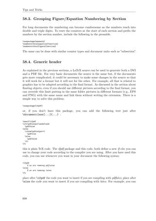 Tips and Tricks
58.3. Grouping Figure/Equation Numbering by Section
For long documents the numbering can become cumbersome as the numbers reach into
double and triple digits. To reset the counters at the start of each section and preﬁx the
numbers by the section number, include the following in the preamble.
usepackage{amsmath}
numberwithin{equation}{section}
numberwithin{figure}{section}
The same can be done with similar counter types and document units such as "subsection".
58.4. Generic header
As explained in the previous sections, a LaTeX source can be used to generate both a DVI
and a PDF ﬁle. For very basic documents the source is the same but, if the documents
gets more complicated, it could be necessary to make some changes in the source so that
it will work for a format but it will not for the other. For example, all that is related to
graphics has to be adapted according to the ﬁnal format. As discussed in the section about
ﬂoating objects, even if you should use diﬀerent pictures according to the ﬁnal format, you
can override this limit putting in the same folder pictures in diﬀerent formats (e.g., EPS
and PNG) with the same name and link them without writing the extension. There is a
simple way to solve this problem:
usepackage{ifpdf}
or, if you don't have this package, you can add the following text just after
documentclass[...]{...} :
newififpdf
ifxpdfoutputundefined
pdffalse
else
ifnumpdfoutput=1
pdftrue
else
pdffalse
fi
fi
this is plain TeX code. The ifpdf package and this code, both deﬁne a new if-else you can
use to change your code according to the compiler you are using. After you have used this
code, you can use whenever you want in your document the following syntax:
ifpdf
% we are running pdflatex
else
% we are running latex
fi
place after ifpdf the code you want to insert if you are compiling with pdﬂatex, place after
else the code you want to insert if you are compiling with latex. For example, you can
608
 