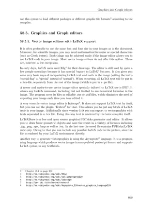 Graphics and Graph editors
use this syntax to load diﬀerent packages or diﬀerent graphic ﬁle formats3 according to the
compiler.
58.5. Graphics and Graph editors
58.5.1. Vector image editors with LaTeX support
It is often preferable to use the same font and font size in your images as in the document.
Moreover, for scientiﬁc images, you may need mathematical formulae or special characters
(such as Greek letters). Both things can be achieved easily if the image editor allows you to
use LaTeX code in your image. Most vector image editors do not oﬀer this option. There
are, however, a few exceptions.
In early days, LaTeX users used Xﬁg4 for their drawings. The editor is still used by quite a
few people nowadays because it has special 'export to LaTeX' features. It also gives you
some very basic ways of encapsulating LaTeX text and math in the image (setting the text's
'special ﬂag' to 'special' instead of 'normal'). When exporting, all LaTeX text will be put in
a .tex-ﬁle, separately from the rest of the image (which is put in a .ps ﬁle).
A newer and easier-to-use vector image editor specially tailored to LaTeX use is IPE5. It
allows any LaTeX command, including but not limited to mathematical formulae in the
image. The program saves its ﬁles as editable .eps or .pdf ﬁles, which eliminates the need of
exporting your image each time you have edited it.
A very versatile vector image editor is Inkscape6. It does not support LaTeX text by itself,
but you can use the plugin Textext7 for that. This allows you to put any block of LaTeX
code in your image. Additionally since version 0.48 you can export to vectorgraphics with
texts separated in a .tex ﬁle. Using this way text is rendered by the latex compiler itself.
LaTeXDraw is a free and open source graphical PSTricks generator and editor. It allows
you to draw basic geometric objects and save the result in a variety of formats including
.jpg, .png, .eps, .bmp as well as .tex. In the last case the saved ﬁle contains PSTricks/LaTeX
code only. Owing to that you can include any possible LaTeX code in the picture, since the
ﬁle is rendered by your LaTeX environment directly.
Another way to generate vectorgraphics is using the Asymptote8 language. It is a program-
ming language which produces vector images in encapsulated postscript format and supports
LaTeX syntax in any textlabels.
3 Chapter 17.4 on page 200
4 http://en.wikipedia.org/wiki/Xfig
5 http://en.wikipedia.org/wiki/Ipe_%28program%29
6 http://en.wikipedia.org/wiki/Inkscape
7 http://pav.iki.fi/software/textext/
8 http://en.wikipedia.org/wiki/Asymptote_%28vector_graphics_language%29
609
 