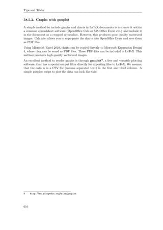 Tips and Tricks
58.5.2. Graphs with gnuplot
A simple method to include graphs and charts in LaTeX documents is to create it within
a common spreadsheet software (OpenOﬃce Calc or MS Oﬃce Excel etc.) and include it
in the document as a cropped screenshot. However, this produces poor quality rasterized
images. Calc also allows you to copy-paste the charts into OpenOﬃce Draw and save them
as PDF ﬁles.
Using Microsoft Excel 2010, charts can be copied directly to Microsoft Expression Design
4, where they can be saved as PDF ﬁles. These PDF ﬁles can be included in LaTeX. This
method produces high quality vectorized images.
An excellent method to render graphs is through gnuplot9, a free and versatile plotting
software, that has a special output ﬁlter directly for exporting ﬁles to LaTeX. We assume,
that the data is in a CSV ﬁle (comma separated text) in the ﬁrst and third column. A
simple gnuplot script to plot the data can look like this:
9 http://en.wikipedia.org/wiki/gnuplot
610
 