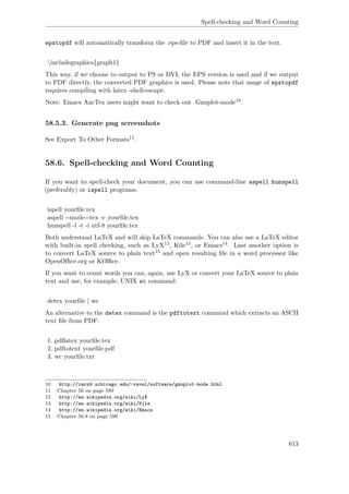 Spell-checking and Word Counting
epstopdf will automatically transform the .eps-ﬁle to PDF and insert it in the text.
includegraphics{graph1}
This way, if we choose to output to PS or DVI, the EPS version is used and if we output
to PDF directly, the converted PDF graphics is used. Please note that usage of epstopdf
requires compiling with latex -shell-escape.
Note: Emacs AucTex users might want to check out Gnuplot-mode10.
58.5.3. Generate png screenshots
See Export To Other Formats11.
58.6. Spell-checking and Word Counting
If you want to spell-check your document, you can use command-line aspell hunspell
(preferably) or ispell programs.
ispell yourﬁle.tex
aspell --mode=tex -c yourﬁle.tex
hunspell -l -t -i utf-8 yourﬁle.tex
Both understand LaTeX and will skip LaTeX commands. You can also use a LaTeX editor
with built-in spell checking, such as LyX12, Kile13, or Emacs14. Last another option is
to convert LaTeX source to plain text15 and open resulting ﬁle in a word processor like
OpenOﬃce.org or KOﬃce.
If you want to count words you can, again, use LyX or convert your LaTeX source to plain
text and use, for example, UNIX wc command:
detex yourﬁle | wc
An alternative to the detex command is the pdftotext command which extracts an ASCII
text ﬁle from PDF:
1. pdﬂatex yourﬁle.tex
2. pdftotext yourﬁle.pdf
3. wc yourﬁle.txt
10 http://cars9.uchicago.edu/~ravel/software/gnuplot-mode.html
11 Chapter 56 on page 589
12 http://en.wikipedia.org/wiki/LyX
13 http://en.wikipedia.org/wiki/Kile
14 http://en.wikipedia.org/wiki/Emacs
15 Chapter 56.8 on page 596
613
 