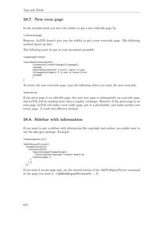 Tips and Tricks
58.7. New even page
In the twoside-mode you have the ability to get a new odd-side page by:
cleardoublepage
However, LaTeX doesn't give you the ability to get a new even-side page. The following
method opens up this;
The following must be put in your document preamble:
usepackage{ifthen}
newcommand{newevenside}{
ifthenelse{isodd{thepage}}{newpage}{
newpage
phantom{placeholder} % doesn‚t appear on page
thispagestyle{empty} % if want no header/footer
newpage
}
}
To active the new even-side page, type the following where you want the new even-side:
newevenside
If the given page is an odd-side page, the next new page is subsequently an even-side page,
and LaTeX will do nothing more than a regular newpage. However, if the given page is an
even page, LaTeX will make a new (odd) page, put in a placeholder, and make another new
(even) page. A crude but eﬀective method.
58.8. Sidebar with information
If you want to put a sidebar with information like copyright and author, you might want to
use the eso-pic package. Example:
usepackage{eso-pic}
...
AddToShipoutPicture{%
AtPageLowerLeft{%
rotatebox{90}{%
begin{minipage}{paperheight}
centeringtextcopyright~today{} Humble me
end{minipage} %
}
} %
}%
If you want it on one page only, use the starred version of the AddToShipoutPicture command
at the page you want it. (AddToShipoutPicture*{...})
614
 