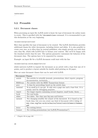 Document Structure
end{document}
...
5.2. Preamble
5.2.1. Document classes
When processing an input ﬁle, LaTeX needs to know the type of document the author wants
to create. This is speciﬁed with the documentclass command. It is recommended to put
this declaration at the very beginning.
documentclass[options]{class}
Here class speciﬁes the type of document to be created. The LaTeX distribution provides
additional classes for other documents, including letters and slides. It is also possible to
create your own, as is often done by journal publishers, who simply provide you with their
own class ﬁle, which tells LaTeX how to format your content. But we'll be happy with
the standard article class for now. The options parameter customizes the behavior of the
document class. The options have to be separated by commas.
Example: an input ﬁle for a LaTeX document could start with the line
documentclass[11pt,twoside,a4paper]{article}
which instructs LaTeX to typeset the document as an article with a base font size of 11
points, and to produce a layout suitable for double sided printing on A4 paper.
Here are some document classes that can be used with LaTeX:
Document Classes
article For articles in scientiﬁc journals, presentations, short reports, program
documentation, invitations, ...
IEEEtran For articles with the IEEE Transactions format.
proc A class for proceedings based on the article class.
minimal Is as small as it can get. It only sets a page size and a base font. It is
mainly used for debugging purposes.
report For longer reports containing several chapters, small books, thesis, ...
book For real books.
slides For slides. The class uses big sans serif letters.
memoir For changing sensibly the output of the document. It is based on the
book class, but you can create any kind of document with it http://
www.ctan.org/tex-archive/macros/latex/contrib/memoir/memman.
pdf
letter For writing letters.
beamer For writing presentations (see LaTeX/Presentations1).
1 Chapter 40 on page 459
48
 