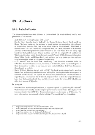 59. Authors
59.1. Included books
The following books have been included in this wikibook (or we are working on it!), with
permission of the author:
• Andy Roberts' Getting to grips with Latex1.
• Not So Short Introduction to LaTex2e2 by Tobias Oetiker, Hubert Partl and Irene
Hyna. We have contacted the authors by email asking for permission: they allowed
us to use their material, but they never edited directly this wikibook. That book is
released under the GPL, that is not compatible with the GFDL used here in Wikibooks.
Anyway, we have the permission of the authors to use their work. You can freely copy
text from that guide to here. If you ﬁnd text on both the original book and here on
Wikibooks, then that text is double licensed under GPL and GFDL. For more information
about Tobias Oetiker and Hubert Partl, their websites are http://it.oetiker.ch/ and
http://homepage.boku.ac.at/partl/ respectively.
• LaTeX Primer3 from the Indian TeX Users Group. Their document is released under the
GNU Free Documentation License, the same as Wikibooks, so we can include parts of
their document as we wish. In any case, we have contacted Indian TeX Users Group and
they allowed us to do it.
• David Wilkins' Getting started with LaTeX4. The book is not released under any free
license, but we have contacted the author asking him for the permission to use parts of
his book on Wikibooks. He agreed: his work is still protected but you are allowed to
copy the parts you want on this Wikibook. If you see text on both the original work and
here, then that part (and only that part) is released under the terms of GFDL, like any
other text here on Wikibooks.
In progress
• Peter Flynn's Formatting information, a beginner's guide to typesetting with LaTeX5.
We have contacted him by email asking for permission to use his work. The original book
is released under the GNU Free Documentation License, the same as Wikibooks. For
more information, his personal website is http://silmaril.ie/cgi-bin/blog.
1 http://www.andy-roberts.net/misc/latex/index.html
2 http://www.ctan.org/tex-archive/info/lshort/english/lshort.pdf
3 http://sarovar.org/projects/ltxprimer/
4 http://www.maths.tcd.ie/~dwilkins/LaTeXPrimer/
5 http://www.ctan.org/tex-archive/info/beginlatex/beginlatex-3.6.pdf
619
 