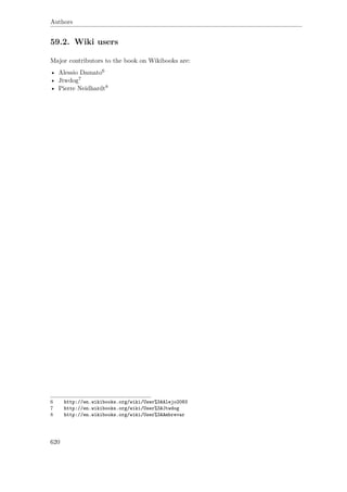Authors
59.2. Wiki users
Major contributors to the book on Wikibooks are:
• Alessio Damato6
• Jtwdog7
• Pierre Neidhardt8
6 http://en.wikibooks.org/wiki/User%3AAlejo2083
7 http://en.wikibooks.org/wiki/User%3AJtwdog
8 http://en.wikibooks.org/wiki/User%3AAmbrevar
620
 