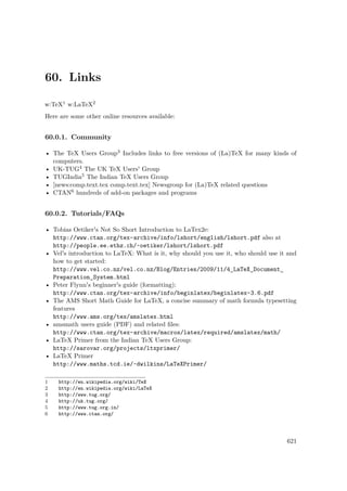 60. Links
w:TeX1 w:LaTeX2
Here are some other online resources available:
60.0.1. Community
• The TeX Users Group3 Includes links to free versions of (La)TeX for many kinds of
computers.
• UK-TUG4 The UK TeX Users' Group
• TUGIndia5 The Indian TeX Users Group
• [news:comp.text.tex comp.text.tex] Newsgroup for (La)TeX related questions
• CTAN6 hundreds of add-on packages and programs
60.0.2. Tutorials/FAQs
• Tobias Oetiker's Not So Short Introduction to LaTex2e:
http://www.ctan.org/tex-archive/info/lshort/english/lshort.pdf also at
http://people.ee.ethz.ch/~oetiker/lshort/lshort.pdf
• Vel's introduction to LaTeX: What is it, why should you use it, who should use it and
how to get started:
http://www.vel.co.nz/vel.co.nz/Blog/Entries/2009/11/4_LaTeX_Document_
Preparation_System.html
• Peter Flynn's beginner's guide (formatting):
http://www.ctan.org/tex-archive/info/beginlatex/beginlatex-3.6.pdf
• The AMS Short Math Guide for LaTeX, a concise summary of math formula typesetting
features
http://www.ams.org/tex/amslatex.html
• amsmath users guide (PDF) and related ﬁles:
http://www.ctan.org/tex-archive/macros/latex/required/amslatex/math/
• LaTeX Primer from the Indian TeX Users Group:
http://sarovar.org/projects/ltxprimer/
• LaTeX Primer
http://www.maths.tcd.ie/~dwilkins/LaTeXPrimer/
1 http://en.wikipedia.org/wiki/TeX
2 http://en.wikipedia.org/wiki/LaTeX
3 http://www.tug.org/
4 http://uk.tug.org/
5 http://www.tug.org.in/
6 http://www.ctan.org/
621
 
