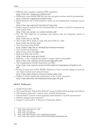 Links
• PSTricks--fancy graphics exploiting PDF capabilities
http://sarovar.org/projects/pstricks/
• PDFScreen--create LaTeX PDF ﬁles that have navigation buttons used for presentations:
http://sarovar.org/projects/pdfscreen/
• David Bausum's list of TeX primitives (these are the fundamental commands used in
TeX):
http://www.tug.org/utilities/plain/cseq.html
• Leslie Lamport's manual for the commands that are unique to LaTeX (commands not
used in plain TeX):
http://www.tex.uniyar.ac.ru/doc/latex2e.pdf
• The UK TeX FAQ List of questions and answers that are frequently posted at
comp.text.tex
http://www.tex.ac.uk/faq
• TeX on Mac OS X: Guide to using TeX and LaTeX on a Mac
http://www.rna.nl/tex.html
• Text Processing using LaTeX
http://www-h.eng.cam.ac.uk/help/tpl/textprocessing/
• The (La)TeX encyclopaedia
http://tex.loria.fr/index.html
• Hypertext Help with LaTeX
http://www.giss.nasa.gov/latex/
• EpsLatex: a very comprehensive guide to images, ﬁgures and graphics
http://www.ctan.org/tex-archive/info/epslatex.pdf
• The Comprehensive LaTeX Symbol List (in PDF)
http://www.ctan.org/tex-archive/info/symbols/comprehensive/symbols-a4.
pdf
• Getting to Grips with LaTeX (HTML) Collection of Latex tutorials taking you from the
very basics towards more advanced topics
http://www.andy-roberts.net/misc/latex/index.html
• Chapter 8 (about typesetting mathematics) of the LaTeX companion
http://www.macrotex.net/texbooks/latexcomp-ch8.pdf
60.0.3. Reference
• LaTeX Project Site7
• The Comprehensive TeX Archive Network8 Latest (La)TeX-related packages and software
• TeX Directory Structure9, used by many (La)TeX distributions
• Natural Math10 converts natural language math formulas to LaTeX representation
• Obsolete packages and commands11
• Lamport's book LaTeX: A Document Preparation System
7 http://www.latex-project.org/
8 http://www.ctan.org
9 http://www.tug.org/tds/
10 http://www.math.missouri.edu/~stephen/naturalmath/
11 http://www.ctan.org/tex-archive/info/l2tabu/english/l2tabuen.pdf
622
 