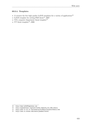 Wiki users
60.0.4. Templates
• A resource for free high quality LaTeX templates for a variety of applications12
• LaTeX template for writing PhD thesis13, 2007
• UCL computer department thesis template14
• UT thesis template15, 2006
12 http://www.LaTeXTemplates.com
13 http://openwetware.org/wiki/LaTeX_template_for_PhD_thesis
14 http://www.cs.ucl.ac.uk/research/students/Latexforthesis.htm
15 http://www.cs.utexas.edu/users/jbednar/latex/
623
 