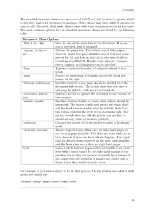 Preamble
The standard document classes that are a part of LaTeX are built to be fairly generic, which
is why they have a lot of options in common. Other classes may have diﬀerent options (or
none at all). Normally, third party classes come with some documentation to let you know.
The most common options for the standard document classes are listed in the following
table:
Document Class Options
10pt, 11pt, 12pt Sets the size of the main font in the document. If no op-
tion is speciﬁed, 10pt is assumed.
a4paper, letterpa-
per,...
Deﬁnes the paper size. The default size is letterpaper;
However, many European distributions of TeX now come
pre-set for A4, not Letter, and this is also true of all dis-
tributions of pdfLaTeX. Besides that, a5paper, b5paper,
executivepaper, and legalpaper can be speciﬁed.
ﬂeqn Typesets displayed formulas left-aligned instead of cen-
tered.
leqno Places the numbering of formulas on the left hand side
instead of the right.
titlepage, notitlepage Speciﬁes whether a new page should be started after the
document title or not. The article class does not start a
new page by default, while report and book do.
onecolumn, twocol-
umn
Instructs LaTeX to typeset the document in one column or
two columns.
twoside, oneside Speciﬁes whether double or single sided output should be
generated. The classes article and report are single sided
and the book class is double sided by default. Note that
this option concerns the style of the document only. The
option twoside does not tell the printer you use that it
should actually make a two-sided printout.
landscape Changes the layout of the document to print in landscape
mode.
openright, openany Makes chapters begin either only on right hand pages or
on the next page available. This does not work with the ar-
ticle class, as it does not know about chapters. The report
class by default starts chapters on the next page available
and the book class starts them on right hand pages.
draft makes LaTeX indicate hyphenation and justiﬁcation prob-
lems with a small square in the right-hand margin of the
problem line so they can be located quickly by a human. It
also suppresses the inclusion of images and shows only a
frame where they would normally occur.
For example, if you want a report to be in 12pt type on A4, but printed one-sided in draft
mode, you would use:
documentclass[12pt,a4paper,oneside,draft]{report}
49
 