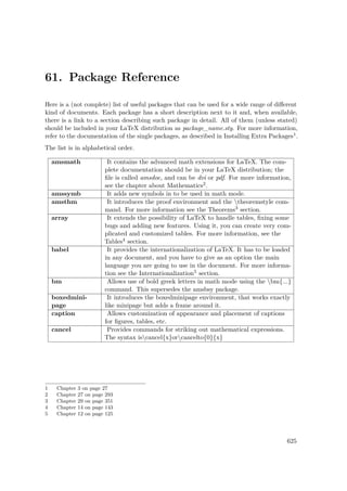 61. Package Reference
Here is a (not complete) list of useful packages that can be used for a wide range of diﬀerent
kind of documents. Each package has a short description next to it and, when available,
there is a link to a section describing such package in detail. All of them (unless stated)
should be included in your LaTeX distribution as package_name.sty. For more information,
refer to the documentation of the single packages, as described in Installing Extra Packages1.
The list is in alphabetical order.
amsmath It contains the advanced math extensions for LaTeX. The com-
plete documentation should be in your LaTeX distribution; the
ﬁle is called amsdoc, and can be dvi or pdf. For more information,
see the chapter about Mathematics2.
amssymb It adds new symbols in to be used in math mode.
amsthm It introduces the proof environment and the theoremstyle com-
mand. For more information see the Theorems3 section.
array It extends the possibility of LaTeX to handle tables, ﬁxing some
bugs and adding new features. Using it, you can create very com-
plicated and customized tables. For more information, see the
Tables4 section.
babel It provides the internationalization of LaTeX. It has to be loaded
in any document, and you have to give as an option the main
language you are going to use in the document. For more informa-
tion see the Internationalization5 section.
bm Allows use of bold greek letters in math mode using the bm{...}
command. This supersedes the amsbsy package.
boxedmini-
page
It introduces the boxedminipage environment, that works exactly
like minipage but adds a frame around it.
caption Allows customization of appearance and placement of captions
for ﬁgures, tables, etc.
cancel Provides commands for striking out mathematical expressions.
The syntax iscancel{x}orcancelto{0}{x}
1 Chapter 3 on page 27
2 Chapter 27 on page 293
3 Chapter 29 on page 351
4 Chapter 14 on page 143
5 Chapter 12 on page 125
625
 