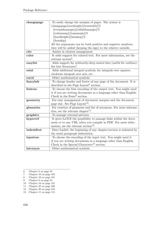 Package Reference
changepage To easily change the margins of pages. The syntax is
changepage{textheight}{textwidth}%
{evensidemargin}{oddsidemargin}%
{columnsep}{topmargin}%
{headheight}{headsep}%
{footskip}
All the arguments can be both positive and negative numbers;
they will be added (keeping the sign) to the relative variable.
cite Assists in citation management.
color It adds support for colored text. For more information, see the
relevant section6.
easylist Adds support for arbitrarily-deep nested lists (useful for outlines).
See List Structures7.
esint Adds additional integral symbols, for integrals over squares,
clockwise integrals over sets, etc.
eucal Other mathematical symbols.
fancyhdr To change header and footer of any page of the document. It is
described in the Page Layout8 section.
fontenc To choose the font encoding of the output text. You might need
it if you are writing documents in a language other than English.
Check in the Fonts9 section.
geometry For easy management of document margins and the document
page size. See Page Layout10.
glossaries For creation of glossaries and list of acronyms. For more informa-
tion, see the relevant chapter11.
graphicx To manage external pictures.
hyperref It gives LaTeX the possibility to manage links within the docu-
ment or to any URL when you compile in PDF. For more infor-
mation, see the relevant section12.
indentﬁrst Once loaded, the beginning of any chapter/section is indented by
the usual paragraph indentation.
inputenc To choose the encoding of the input text. You might need it
if you are writing documents in a language other than English.
Check in the Special Characters13 section.
latexsym Other mathematical symbols.
6 Chapter 8 on page 85
7 Chapter 10 on page 103
8 Chapter 16 on page 181
9 Chapter 9 on page 91
10 Chapter 16 on page 181
11 Chapter 35 on page 409
12 Chapter 20 on page 243
13 Chapter 11 on page 115
626
 