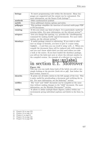 Wiki users
listings To insert programming code within the document. Many lan-
guages are supported and the output can be customized. For
more information, see the Source Code Listings14.
mathrsfs Other mathematical symbols.
natbib Gives additional citation options and styles.
pdfpages This package simpliﬁes the insertion of external multi-page PDF
or PS documents.
rotating It lets you rotate any kind of object. It is particularly useful for
rotating tables. For more information, see the relevant section15.
setspace Lets you change line spacing, e.g. provides the doublespacing
command for making double spaced documents. For more infor-
mation, see the relevant section16.
showkeys A useful package related to referencing. If you wish to refer-
ence an image or formula, you have to give it a name using
label{...} and then you can recall it using ref{...}. When you
compile the document these will be replaced only with numbers,
and you can't know which label you had used unless you take
a look at the source. If you have loaded the showkeys package,
you will see the label just next or above the relevant number in
the compiled version. An example of a reference to a section is
Figure 184
.
This way you can easily keep track of the labels you add or use,
simply looking at the preview (both dvi or pdf). Just before the
ﬁnal version, remove it.
showidx It prints out all index entries in the left margin of the text. This
is quite useful for proofreading a document and verifying the in-
dex. For more information, see the Indexing17 section.
subﬁles The "root" and "child" document can be compiled at the same
time without making changes to the "child" document. For more
information, see the Modular Documents18 section.
subﬁg It allows to deﬁne multiple ﬂoats (ﬁgures, tables) within one
environment giving individual captions and labels in the form 1a,
1b.
14 Chapter 32 on page 373
15 Chapter 13 on page 141
16 Chapter 6 on page 61
17 Chapter 34 on page 401
18 Chapter 54 on page 569
627
 