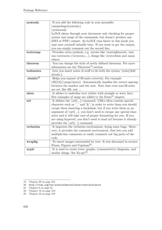 Package Reference
syntonly If you add the following code in your preamble:
usepackage{syntonly}
syntaxonly
LaTeX skims through your document only checking for proper
syntax and usage of the commands, but doesn’t produce any
(DVI or PDF) output. As LaTeX runs faster in this mode you
may save yourself valuable time. If you want to get the output,
you can simply comment out the second line.
textcomp Provides extra symbols, e.g. arrows like textrightarrow, vari-
ous currencies (texteuro,...), things like textcelsius and many
others.
theorem You can change the style of newly deﬁned theorems. For more
information see the Theorems19 section.
todonotes Lets you insert notes of stuﬀ to do with the syntax todo{Add
details.}.
siunitx20 Helps you typeset of SI-units correctly. For example
SI{12}{megahertz}. Automatically handles the correct spacing
between the number and the unit. Note that even non-SI-units
are set, like dB, rad, ...
ulem It allows to underline text (either with straight or wavy line).
Few examples of usage are added to the Fonts21 chapter.
url It deﬁnes the url{...} command. URLs often contain special
character such as '_' and '&', in order to write them you should
escape them inserting a backslash, but if you write them as an
argument of url{...}, you don't need to escape any special char-
acter and it will take care of proper formatting for you. If you
are using hyperref, you don't need to load url because it already
provides the url{...} command.
verbatim It improves the verbatim environment, ﬁxing some bugs. More-
over, it provides the comment environment, that lets you add
multiple-line comments or easily comment out big parts of the
code.
wrapﬁg To insert images surrounded by text. It was discussed in section
Floats, Figures and Captions22.
xypic It is used to create trees, graphs, (commutative) diagrams, and
similar things. See Xy-pic23.
19 Chapter 29 on page 351
20 http://ctan.org/tex-archive/macros/latex/contrib/siunitx
21 Chapter 9 on page 91
22 Chapter 18 on page 219
23 Chapter 48 on page 519
628
 