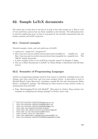62. Sample LaTeX documents
The easiest way to learn how to use latex is to look at how other people use it. Here is a list
of real world latex sources that are freely available on the internet. The information here
is sorted by application area, so that it is grouped by the scientiﬁc communities that use
similar notation and LaTeX constructs.
62.1. General examples
Tutorial examples, books, and real world uses of LaTeX.
• caption.tex1, simple.tex2, wrapped.tex3
• [ftp://tug.ctan.org/tex-archive/macros/latex/base/small2e.tex small2e.tex] and
[ftp://tug.ctan.org/tex-archive/macros/latex/base/sample2e.tex sample2e.tex]. The
"oﬃcial" sample documents...
• A short example of how to use LaTeX for scientiﬁc reports4 by Stephen J. Eglen.
• The not so Short Introduction to LaTeX5 by Tobias Oetiker is distributed with full latex
sources.
62.2. Semantics of Programming Languages
Articles on programming language research, from syntax to semantics, including source code
listings, type rules, proof trees, and even some category theory. A good place to start is
Mitchell Wand's Latex Resources6, including a sample ﬁle that also demonstrates Didier
Remy's mathpartir7 package. The following are latex sources of some articles, books, or
presentations from this ﬁeld:
• Pugs: Bootstrapping Perl 6 with Haskell8. This paper by Audrey Tang contains nice
examples on conﬁguring the listings package9 to format source code.
1 http://en.wikibooks.org/wiki/LaTeX%2Fcaption.tex
2 http://en.wikibooks.org/wiki/LaTeX%2Fsimple.tex
3 http://en.wikibooks.org/wiki/LaTeX%2Fwrapped.tex
4 http://www.tug.org/pracjourn/2006-2/eglen/
5 http://www.ctan.org/tex-archive/info/lshort/english/
6 http://www.ccs.neu.edu/course/csg264/latex/
7 http://cristal.inria.fr/~remy/latex/
8 http://svn.openfoundry.org/pugs/docs/talks/hw2005.tex
9 http://en.wikibooks.org/wiki/LaTeX%2FPackages%2FListings
629
 