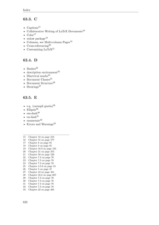 Index
63.3. C
• Captions15
• Collaborative Writing of LaTeX Documents16
• Color17
• color package18
• Columns, see Multi-column Pages19
• Cross-referencing20
• Customizing LaTeX21
63.4. D
• Dashes22
• description environment23
• Diactrical marks24
• Document Classes25
• Document Structure26
• Drawings27
63.5. E
• e.g. (exempli gratia)28
• Ellipsis29
• em-dash30
• en-dash31
• enumerate32
• Errors and Warnings33
15 Chapter 18 on page 219
16 Chapter 55 on page 577
17 Chapter 8 on page 85
18 Chapter 8 on page 85
19 Chapter 16.9 on page 195
20 Chapter 21 on page 255
21 Chapter 50 on page 529
22 Chapter 7.3 on page 76
23 Chapter 7.3 on page 76
24 Chapter 7.3 on page 76
25 Chapter 4.5.6 on page 44
26 Chapter 5 on page 47
27 Chapter 43 on page 481
28 Chapter 58.2 on page 607
29 Chapter 7.3 on page 76
30 Chapter 7.3 on page 76
31 Chapter 7.3 on page 76
32 Chapter 7.3 on page 76
33 Chapter 22 on page 265
632
 