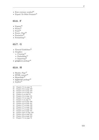 F
• Euro currency symbol34
• Export To Other Formats35
63.6. F
• Figures36
• Floats37
• Fonts38
• Footer, Page39
• Footnotes40
• Formatting41
63.7. G
• General Guidelines42
• Graphics
• Creating43
• Embedding44
• Importing45
• graphicx package46
63.8. H
• Header, Page47
• HTML output48
• Hyperlinks49
• hyperref package50
• hyphen51
34 Chapter 7.3 on page 76
35 Chapter 56 on page 589
36 Chapter 18 on page 219
37 Chapter 18 on page 219
38 Chapter 9 on page 91
39 Chapter 16 on page 181
40 Chapter 7.3 on page 76
41 Chapter 7 on page 75
42 Chapter 54 on page 569
43 Chapter 43 on page 481
44 Chapter 17 on page 199
45 Chapter 17 on page 199
46 Chapter 17 on page 199
47 Chapter 16 on page 181
48 Chapter 56.6 on page 593
49 Chapter 20 on page 243
50 Chapter 20 on page 243
51 Chapter 7.3 on page 76
633
 