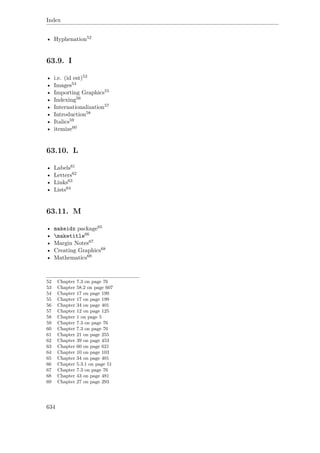Index
• Hyphenation52
63.9. I
• i.e. (id est)53
• Images54
• Importing Graphics55
• Indexing56
• Internationalization57
• Introduction58
• Italics59
• itemize60
63.10. L
• Labels61
• Letters62
• Links63
• Lists64
63.11. M
• makeidx package65
• maketitle66
• Margin Notes67
• Creating Graphics68
• Mathematics69
52 Chapter 7.3 on page 76
53 Chapter 58.2 on page 607
54 Chapter 17 on page 199
55 Chapter 17 on page 199
56 Chapter 34 on page 401
57 Chapter 12 on page 125
58 Chapter 1 on page 5
59 Chapter 7.3 on page 76
60 Chapter 7.3 on page 76
61 Chapter 21 on page 255
62 Chapter 39 on page 453
63 Chapter 60 on page 621
64 Chapter 10 on page 103
65 Chapter 34 on page 401
66 Chapter 5.3.1 on page 51
67 Chapter 7.3 on page 76
68 Chapter 43 on page 481
69 Chapter 27 on page 293
634
 