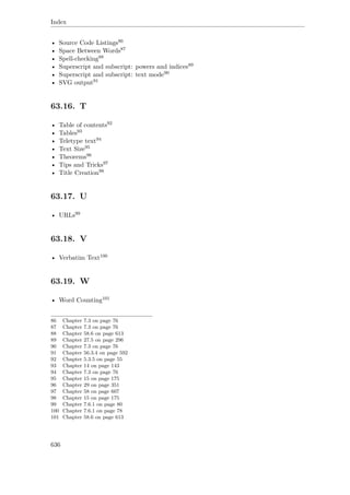 Index
• Source Code Listings86
• Space Between Words87
• Spell-checking88
• Superscript and subscript: powers and indices89
• Superscript and subscript: text mode90
• SVG output91
63.16. T
• Table of contents92
• Tables93
• Teletype text94
• Text Size95
• Theorems96
• Tips and Tricks97
• Title Creation98
63.17. U
• URLs99
63.18. V
• Verbatim Text100
63.19. W
• Word Counting101
86 Chapter 7.3 on page 76
87 Chapter 7.3 on page 76
88 Chapter 58.6 on page 613
89 Chapter 27.5 on page 296
90 Chapter 7.3 on page 76
91 Chapter 56.3.4 on page 592
92 Chapter 5.3.5 on page 55
93 Chapter 14 on page 143
94 Chapter 7.3 on page 76
95 Chapter 15 on page 175
96 Chapter 29 on page 351
97 Chapter 58 on page 607
98 Chapter 15 on page 175
99 Chapter 7.6.1 on page 80
100 Chapter 7.6.1 on page 78
101 Chapter 58.6 on page 613
636
 
