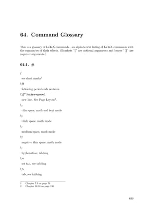 64. Command Glossary
This is a glossary of LaTeX commands—an alphabetical listing of LaTeX commands with
the summaries of their eﬀects. (Brackets "[]" are optional arguments and braces "{}" are
required arguments.)
64.1. #
/
see slash marks1
@
following period ends sentence
[*][extra-space]
new line. See Page Layout2.
,
thin space, math and text mode
;
thick space, math mode
:
medium space, math mode
!
negative thin space, math mode
-
hyphenation; tabbing
=
set tab, see tabbing
>
tab, see tabbing
1 Chapter 7.3 on page 76
2 Chapter 16.10 on page 196
639
 