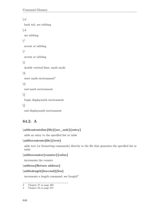 Command Glossary
<
back tab, see tabbing
+
see tabbing
'
accent or tabbing
‘
accent or tabbing
|
double vertical lines, math mode
(
start math environment3
)
end math environment
[
begin displaymath environment
]
end displaymath environment
64.2. A
addcontentsline{ﬁle}{sec_unit}{entry}
adds an entry to the speciﬁed list or table
addtocontents{ﬁle}{text}
adds text (or formatting commands) directly to the ﬁle that generates the speciﬁed list or
table
addtocounter{counter}{value}
increments the counter
address{Return address}
addtolength{len-cmd}{len}
increments a length command, see Length4
3 Chapter 27 on page 293
4 Chapter 23 on page 271
640
 