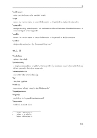 B
addvspace
adds a vertical space of a speciﬁed height
alph
causes the current value of a speciﬁed counter to be printed in alphabetic characters
appendix
changes the way sectional units are numbered so that information after the command is
considered part of the appendix
arabic
causes the current value of a speciﬁed counter to be printed in Arabic numbers
author
declares the author(s). See Document Structure5
64.3. B
backslash
prints a backslash
baselineskip
a length command (see Lengths6), which speciﬁes the minimum space between the bottom
of two successive lines in a paragraph
baselinestretch
scales the value of baselineskip
bf
Boldface typeface
bibitem
generates a labeled entry for the bibliography7
bigskipamount
bigskip
equivalent to vspace{bigskipamount}
boldmath
bold font in math mode
5 Chapter 5.3.1 on page 51
6 Chapter 23 on page 271
7 Chapter 5.3.1 on page 51
641
 