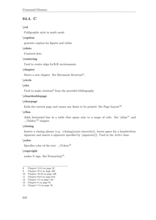 Command Glossary
64.4. C
cal
Calligraphic style in math mode
caption
generate caption for ﬁgures and tables
cdots
Centered dots
centering
Used to center align LaTeX environments
chapter
Starts a new chapter. See Document Structure8.
circle
cite
Used to make citations9 from the provided bibliography
cleardoublepage
clearpage
Ends the current page and causes any ﬂoats to be printed. See Page Layout10.
cline
Adds horizontal line in a table that spans only to a range of cells. See hline11 and
../Tables/12 chapter.
closing
Inserts a closing phrase (e.g. closing{yours sincerely}), leaves space for a handwritten
signature and inserts a signature speciﬁed by signature{}. Used in the Letter class.
color
Speciﬁes color of the text. ../Colors13
copyright
makes © sign. See Formatting14.
8 Chapter 5.3.3 on page 52
9 Chapter 37.2 on page 420
10 Chapter 16.10 on page 196
11 Chapter 64.9 on page 644
12 Chapter 14 on page 143
13 Chapter 8 on page 85
14 Chapter 7.3 on page 76
642
 