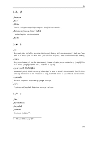 D
64.5. D
dashbox
date
ddots
Inserts a diagonal ellipsis (3 diagonal dots) in math mode
documentclass[options]{style}
Used to begin a latex document
dotﬁll
64.6. E
em
Toggles italics on/oﬀ for the text inside curly braces with the command. Such as {em
This is in italics em but this isn't em and this is again}. This command allows nesting.
emph
Toggles italics on/oﬀ for the text in curly braces following the command e.g. emph{This
is in italics emph{but this isn't} and this is again}.
ensuremath (LaTeX2e)
Treats everything inside the curly braces as if it were in a math environment. Useful when
creating commands in the preamble as they will work inside or out of math environments.
epigraph
Adds an epigraph. Requires epigraph package.
euro
Prints euro symbol. Requires eurosym package.
64.7. F
fbox
ﬂushbottom
fnsymbol
footnote
Creates a footnote15.
15 Chapter 19.1 on page 237
643
 