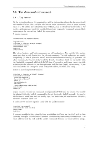 The document environment
5.3. The document environment
5.3.1. Top matter
At the beginning of most documents there will be information about the document itself,
such as the title and date, and also information about the authors, such as name, address,
email etc. All of this type of information within LaTeX is collectively referred to as top
matter. Although never explicitly speciﬁed (there is no topmatter command) you are likely
to encounter the term within LaTeX documentation.
A simple example:
documentclass[11pt,a4paper]{report}
begin{document}
title{How to Structure a LaTeX Document}
author{Andrew Roberts}
date{December 2004}
maketitle
end{document}
The title, author, and date commands are self-explanatory. You put the title, author
name, and date in curly braces after the relevant command. The title and author are usually
compulsory (at least if you want LaTeX to write the title automatically); if you omit the
date command, LaTeX uses today's date by default. You always ﬁnish the top matter with
the maketitle command, which tells LaTeX that it's complete and it can typeset the title
according to the information you have provided and the class (style) you are using. If you
omit maketitle, the titling will never be typeset (unless you write your own).
Here is a more complicated example:
title{How to Structure a LaTeX{} Document}
author{Andrew Roberts
School of Computing,
University of Leeds,
Leeds,
United Kingdom,
LS2 1HE
texttt{andyr@comp.leeds.ac.uk}}
date{today}
maketitle
as you can see, you can use commands as arguments of title and the others. The double
backslash () is the LaTeX command for forced linebreak. LaTeX normally decides by
itself where to break lines, and it's usually right, but sometimes you need to cut a line short,
like here, and start a new one.
If there are two authors separate them with the and command:
title{Our Fun Document}
author{Jane Doe and John Doe}
date{today}
maketitle
If you are provided with a class ﬁle from a publisher, or if you use the AMS article class
(amsart), then you can use several diﬀerent commands to enter author information. The
email address is at the end, and the texttt commands formats the email address using a
51
 