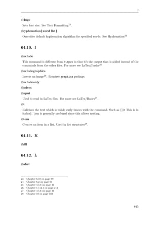 I
Huge
Sets font size. See Text Formatting23.
hyphenation{word list}
Overrides default hyphenation algorithm for speciﬁed words. See Hyphenation24
64.10. I
include
This command is diﬀerent from input in that it's the output that is added instead of the
commands from the other ﬁles. For more see LaTex/Basics25
includegraphics
Inserts an image26. Requires graphicx package.
includeonly
indent
input
Used to read in LaTex ﬁles. For more see LaTex/Basics27.
it
Italicizes the text which is inside curly braces with the command. Such as {it This is in
italics}. em is generally preferred since this allows nesting.
item
Creates an item in a list. Used in list structures28.
64.11. K
kill
64.12. L
label
23 Chapter 6.10 on page 69
24 Chapter 6.2 on page 63
25 Chapter 4.5.6 on page 44
26 Chapter 17.12.1 on page 213
27 Chapter 4.5.6 on page 44
28 Chapter 10 on page 103
645
 