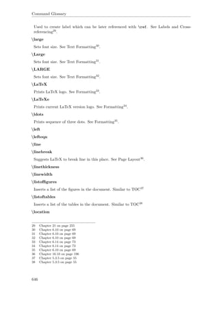 Command Glossary
Used to create label which can be later referenced with ref. See Labels and Cross-
referencing29.
large
Sets font size. See Text Formatting30.
Large
Sets font size. See Text Formatting31.
LARGE
Sets font size. See Text Formatting32.
LaTeX
Prints LaTeX logo. See Formatting33.
LaTeXe
Prints current LaTeX version logo. See Formatting34.
ldots
Prints sequence of three dots. See Formatting35.
left
lefteqn
line
linebreak
Suggests LaTeX to break line in this place. See Page Layout36.
linethickness
linewidth
listoﬃgures
Inserts a list of the ﬁgures in the document. Similar to TOC37
listoftables
Inserts a list of the tables in the document. Similar to TOC38
location
29 Chapter 21 on page 255
30 Chapter 6.10 on page 69
31 Chapter 6.10 on page 69
32 Chapter 6.10 on page 69
33 Chapter 6.14 on page 73
34 Chapter 6.14 on page 73
35 Chapter 6.10 on page 69
36 Chapter 16.10 on page 196
37 Chapter 5.3.5 on page 55
38 Chapter 5.3.5 on page 55
646
 