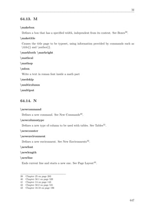 M
64.13. M
makebox
Deﬁnes a box that has a speciﬁed width, independent from its content. See Boxes39.
maketitle
Causes the title page to be typeset, using information provided by commands such as
title{} and author{}.
markboth markright
mathcal
mathop
mbox
Write a text in roman font inside a math part
medskip
multicolumn
multiput
64.14. N
newcommand
Deﬁnes a new command. See New Commands40.
newcolumntype
Deﬁnes a new type of column to be used with tables. See Tables41.
newcounter
newenvironment
Deﬁnes a new environment. See New Environments42.
newfont
newlength
newline
Ends current line and starts a new one. See Page Layout43.
39 Chapter 25 on page 283
40 Chapter 50.1 on page 529
41 Chapter 14 on page 143
42 Chapter 50.2 on page 531
43 Chapter 16.10 on page 196
647
 