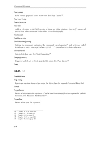 Command Glossary
newpage
Ends current page and starts a new one. See Page Layout44.
newsavebox
newtheorem
nocite
Adds a reference to the bibliography without an inline citation. nocite{*} causes all
entries in a bibtex database to be added to the bibliography.
noindent
nolinebreak
nonfrenchspacing
Setting the command untoggles the command frenchspacing45 and activates LaTeX
standards to insert more space after a period (´.´) than after an ordinary character.
normalsize
Sets default font size. See Text Formatting46.
nopagebreak
Suggests LaTeX not to break page in this place. See Page Layout47.
not
64.15. O
onecolumn
opening
Inserts an opening phrase when using the letter class, for example opening{Dear Sir}
oval
overbrace
Draws a brace over the argument. Can be used in displaystyle with superscript to label
formulae. See Advanced Mathematics48.
overline
Draws a line over the argument.
44 Chapter 16.10 on page 196
45 Chapter 64.7 on page 643
46 Chapter 6.10 on page 69
47 Chapter 16.10 on page 196
48 Chapter 28.2.1 on page 331
648
 