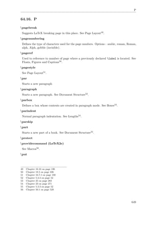 P
64.16. P
pagebreak
Suggests LaTeX breaking page in this place. See Page Layout49.
pagenumbering
Deﬁnes the type of characters used for the page numbers. Options : arabic, roman, Roman,
alph, Alph, gobble (invisible).
pageref
Used to reference to number of page where a previously declared label is located. See
Floats, Figures and Captions50.
pagestyle
See Page Layout51.
par
Starts a new paragraph
paragraph
Starts a new paragraph. See Document Structure52.
parbox
Deﬁnes a box whose contents are created in paragraph mode. See Boxes53.
parindent
Normal paragraph indentation. See Lengths54.
parskip
part
Starts a new part of a book. See Document Structure55.
protect
providecommand (LaTeX2e)
See Macros56.
put
49 Chapter 16.10 on page 196
50 Chapter 18.5 on page 226
51 Chapter 16.7.1 on page 188
52 Chapter 5.3.3 on page 52
53 Chapter 25 on page 283
54 Chapter 23 on page 271
55 Chapter 5.3.3 on page 52
56 Chapter 50.1 on page 529
649
 