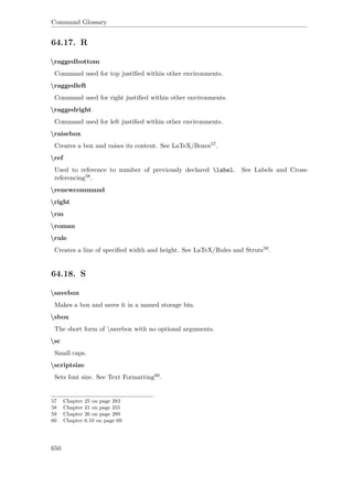 Command Glossary
64.17. R
raggedbottom
Command used for top justiﬁed within other environments.
raggedleft
Command used for right justiﬁed within other environments.
raggedright
Command used for left justiﬁed within other environments.
raisebox
Creates a box and raises its content. See LaTeX/Boxes57.
ref
Used to reference to number of previously declared label. See Labels and Cross-
referencing58.
renewcommand
right
rm
roman
rule
Creates a line of speciﬁed width and height. See LaTeX/Rules and Struts59.
64.18. S
savebox
Makes a box and saves it in a named storage bin.
sbox
The short form of savebox with no optional arguments.
sc
Small caps.
scriptsize
Sets font size. See Text Formatting60.
57 Chapter 25 on page 283
58 Chapter 21 on page 255
59 Chapter 26 on page 289
60 Chapter 6.10 on page 69
650
 