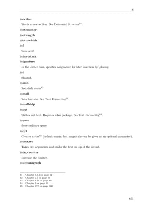 S
section
Starts a new section. See Document Structure61.
setcounter
setlength
settowidth
sf
Sans serif.
shortstack
signature
In the Letter class, speciﬁes a signature for later insertion by closing.
sl
Slanted.
slash
See slash marks62
small
Sets font size. See Text Formatting63.
smallskip
sout
Strikes out text. Requires ulem package. See Text Formatting64.
space
force ordinary space
sqrt
Creates a root65 (default square, but magnitude can be given as an optional parameter).
stackrel
Takes two arguments and stacks the ﬁrst on top of the second.
stepcounter
Increase the counter.
subparagraph
61 Chapter 5.3.3 on page 52
62 Chapter 7.3 on page 76
63 Chapter 6.10 on page 69
64 Chapter 6 on page 61
65 Chapter 27.7 on page 300
651
 