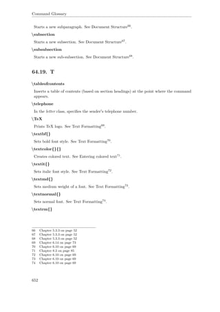 Command Glossary
Starts a new subparagraph. See Document Structure66.
subsection
Starts a new subsection. See Document Structure67.
subsubsection
Starts a new sub-subsection. See Document Structure68.
64.19. T
tableofcontents
Inserts a table of contents (based on section headings) at the point where the command
appears.
telephone
In the letter class, speciﬁes the sender's telephone number.
TeX
Prints TeX logo. See Text Formatting69.
textbf{}
Sets bold font style. See Text Formatting70.
textcolor{}{}
Creates colored text. See Entering colored text71.
textit{}
Sets italic font style. See Text Formatting72.
textmd{}
Sets medium weight of a font. See Text Formatting73.
textnormal{}
Sets normal font. See Text Formatting74.
textrm{}
66 Chapter 5.3.3 on page 52
67 Chapter 5.3.3 on page 52
68 Chapter 5.3.3 on page 52
69 Chapter 6.14 on page 73
70 Chapter 6.10 on page 69
71 Chapter 8.2 on page 85
72 Chapter 6.10 on page 69
73 Chapter 6.10 on page 69
74 Chapter 6.10 on page 69
652
 