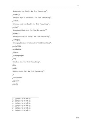 T
Sets roman font family. See Text Formatting75.
textsc{}
Sets font style to small caps. See Text Formatting76.
textsf{}
Sets sans serif font family. See Text Formatting77.
textsl{}
Sets slanted font style. See Text Formatting78.
texttt{}
Sets typewriter font family. See Text Formatting79.
textup{}
Sets upright shape of a font. See Text Formatting80.
textwidth
textheight
thanks
thispagestyle
tiny
Sets font size. See Text Formatting81.
title
today
Writes current day. See Text Formatting82.
tt
twocolumn
typeout
typein
75 Chapter 6.10 on page 69
76 Chapter 6.10 on page 69
77 Chapter 6.10 on page 69
78 Chapter 6.10 on page 69
79 Chapter 6.10 on page 69
80 Chapter 6.10 on page 69
81 Chapter 6.10 on page 69
82 Chapter 6.14 on page 73
653
 