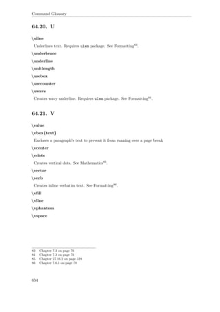 Command Glossary
64.20. U
uline
Underlines text. Requires ulem package. See Formatting83.
underbrace
underline
unitlength
usebox
usecounter
uwave
Creates wavy underline. Requires ulem package. See Formatting84.
64.21. V
value
vbox{text}
Encloses a paragraph's text to prevent it from running over a page break
vcenter
vdots
Creates vertical dots. See Mathematics85.
vector
verb
Creates inline verbatim text. See Formatting86.
vﬁll
vline
vphantom
vspace
83 Chapter 7.3 on page 76
84 Chapter 7.3 on page 76
85 Chapter 27.16.2 on page 318
86 Chapter 7.6.1 on page 78
654
 