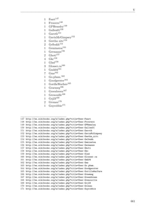 V
1 Fsart147
1 Ftravers148
1 GPHemsley149
1 Gallen01150
1 Garoth151
1 GavinMcGimpsey152
3 Geetha nitc153
2 Gelbukh154
1 Geminatea155
1 Germanzs156
2 Ghoti157
4 Gkc158
1 Glad159
3 Glosser.ca160
1 Gmh04161
7 Gms162
1 Go.pbam.163
1 Goodgerster164
1 GorillaWarfare165
1 Graemeg166
1 Greenbreen167
1 Grenouille168
1 Grj23169
2 Gronau170
1 Guyrobbie171
147 http://en.wikibooks.org/w/index.php?title=User:Fsart
148 http://en.wikibooks.org/w/index.php?title=User:Ftravers
149 http://en.wikibooks.org/w/index.php?title=User:GPHemsley
150 http://en.wikibooks.org/w/index.php?title=User:Gallen01
151 http://en.wikibooks.org/w/index.php?title=User:Garoth
152 http://en.wikibooks.org/w/index.php?title=User:GavinMcGimpsey
153 http://en.wikibooks.org/w/index.php?title=User:Geetha_nitc
154 http://en.wikibooks.org/w/index.php?title=User:Gelbukh
155 http://en.wikibooks.org/w/index.php?title=User:Geminatea
156 http://en.wikibooks.org/w/index.php?title=User:Germanzs
157 http://en.wikibooks.org/w/index.php?title=User:Ghoti
158 http://en.wikibooks.org/w/index.php?title=User:Gkc
159 http://en.wikibooks.org/w/index.php?title=User:Glad
160 http://en.wikibooks.org/w/index.php?title=User:Glosser.ca
161 http://en.wikibooks.org/w/index.php?title=User:Gmh04
162 http://en.wikibooks.org/w/index.php?title=User:Gms
163 http://en.wikibooks.org/w/index.php?title=User:Go.pbam.
164 http://en.wikibooks.org/w/index.php?title=User:Goodgerster
165 http://en.wikibooks.org/w/index.php?title=User:GorillaWarfare
166 http://en.wikibooks.org/w/index.php?title=User:Graemeg
167 http://en.wikibooks.org/w/index.php?title=User:Greenbreen
168 http://en.wikibooks.org/w/index.php?title=User:Grenouille
169 http://en.wikibooks.org/w/index.php?title=User:Grj23
170 http://en.wikibooks.org/w/index.php?title=User:Gronau
171 http://en.wikibooks.org/w/index.php?title=User:Guyrobbie
661
 