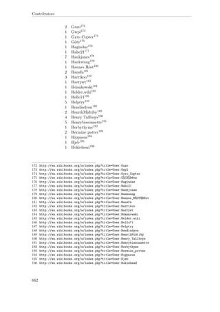 Contributors
2 Guzo172
1 Gwpl173
1 Gyro Copter174
1 Götz175
1 Hagindaz176
1 Hahc21177
7 Hankjones178
1 Hankwang179
1 Hannes Röst180
2 Hansfn181
3 Harrikoo182
1 Harrywt183
1 Hdankowski184
1 Helder.wiki185
1 Hello71186
5 Helptry187
1 Hendiadyon188
2 HenrikMidtiby189
4 Henry Tallboys190
5 Henrybissonnette191
1 Herbythyme192
2 Hermine potter193
1 Hippasus194
1 Hjsb195
1 Hokiehead196
172 http://en.wikibooks.org/w/index.php?title=User:Guzo
173 http://en.wikibooks.org/w/index.php?title=User:Gwpl
174 http://en.wikibooks.org/w/index.php?title=User:Gyro_Copter
175 http://en.wikibooks.org/w/index.php?title=User:G%C3%B6tz
176 http://en.wikibooks.org/w/index.php?title=User:Hagindaz
177 http://en.wikibooks.org/w/index.php?title=User:Hahc21
178 http://en.wikibooks.org/w/index.php?title=User:Hankjones
179 http://en.wikibooks.org/w/index.php?title=User:Hankwang
180 http://en.wikibooks.org/w/index.php?title=User:Hannes_R%C3%B6st
181 http://en.wikibooks.org/w/index.php?title=User:Hansfn
182 http://en.wikibooks.org/w/index.php?title=User:Harrikoo
183 http://en.wikibooks.org/w/index.php?title=User:Harrywt
184 http://en.wikibooks.org/w/index.php?title=User:Hdankowski
185 http://en.wikibooks.org/w/index.php?title=User:Helder.wiki
186 http://en.wikibooks.org/w/index.php?title=User:Hello71
187 http://en.wikibooks.org/w/index.php?title=User:Helptry
188 http://en.wikibooks.org/w/index.php?title=User:Hendiadyon
189 http://en.wikibooks.org/w/index.php?title=User:HenrikMidtiby
190 http://en.wikibooks.org/w/index.php?title=User:Henry_Tallboys
191 http://en.wikibooks.org/w/index.php?title=User:Henrybissonnette
192 http://en.wikibooks.org/w/index.php?title=User:Herbythyme
193 http://en.wikibooks.org/w/index.php?title=User:Hermine_potter
194 http://en.wikibooks.org/w/index.php?title=User:Hippasus
195 http://en.wikibooks.org/w/index.php?title=User:Hjsb
196 http://en.wikibooks.org/w/index.php?title=User:Hokiehead
662
 
