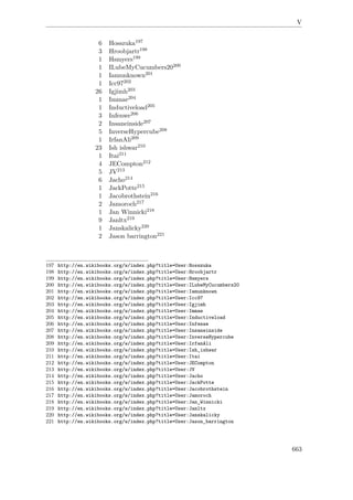V
6 Hosszuka197
3 Hroobjartr198
1 Hsmyers199
1 ILubeMyCucumbers20200
1 Iamunknown201
1 Icc97202
26 Igjimh203
1 Immae204
1 Inductiveload205
3 Infenwe206
2 Insaneinside207
5 InverseHypercube208
1 IrfanAli209
23 Ish ishwar210
1 Itai211
4 JECompton212
5 JV213
6 Jacho214
1 JackPotte215
1 Jacobrothstein216
2 Jamoroch217
1 Jan Winnicki218
9 Janltx219
1 Janskalicky220
2 Jason barrington221
197 http://en.wikibooks.org/w/index.php?title=User:Hosszuka
198 http://en.wikibooks.org/w/index.php?title=User:Hroobjartr
199 http://en.wikibooks.org/w/index.php?title=User:Hsmyers
200 http://en.wikibooks.org/w/index.php?title=User:ILubeMyCucumbers20
201 http://en.wikibooks.org/w/index.php?title=User:Iamunknown
202 http://en.wikibooks.org/w/index.php?title=User:Icc97
203 http://en.wikibooks.org/w/index.php?title=User:Igjimh
204 http://en.wikibooks.org/w/index.php?title=User:Immae
205 http://en.wikibooks.org/w/index.php?title=User:Inductiveload
206 http://en.wikibooks.org/w/index.php?title=User:Infenwe
207 http://en.wikibooks.org/w/index.php?title=User:Insaneinside
208 http://en.wikibooks.org/w/index.php?title=User:InverseHypercube
209 http://en.wikibooks.org/w/index.php?title=User:IrfanAli
210 http://en.wikibooks.org/w/index.php?title=User:Ish_ishwar
211 http://en.wikibooks.org/w/index.php?title=User:Itai
212 http://en.wikibooks.org/w/index.php?title=User:JECompton
213 http://en.wikibooks.org/w/index.php?title=User:JV
214 http://en.wikibooks.org/w/index.php?title=User:Jacho
215 http://en.wikibooks.org/w/index.php?title=User:JackPotte
216 http://en.wikibooks.org/w/index.php?title=User:Jacobrothstein
217 http://en.wikibooks.org/w/index.php?title=User:Jamoroch
218 http://en.wikibooks.org/w/index.php?title=User:Jan_Winnicki
219 http://en.wikibooks.org/w/index.php?title=User:Janltx
220 http://en.wikibooks.org/w/index.php?title=User:Janskalicky
221 http://en.wikibooks.org/w/index.php?title=User:Jason_barrington
663
 