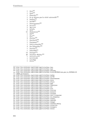 Contributors
1 Jasu222
1 Jayk223
1 Jbsnyder224
1 Je ne détiens pas la vérité universelle225
2 JenVan226
1 Jer789227
1 Jessevanassen228
3 Jevon229
5 Jﬂycn230
2 Jguk231
51 Jimbotyson232
1 Jld233
1 Jlrn234
3 Jluttine235
1 Jmcdon10236
1 Joaospam237
1 Jodi.a.schneider238
3 Joe Schmedley239
1 Joeyboi240
1 John1923241
14 Jomegat242
30 Jonathan Webley243
1 Jotomicron244
1 Jraregris245
1 Jstein246
222 http://en.wikibooks.org/w/index.php?title=User:Jasu
223 http://en.wikibooks.org/w/index.php?title=User:Jayk
224 http://en.wikibooks.org/w/index.php?title=User:Jbsnyder
225
http://en.wikibooks.org/w/index.php?title=User:Je_ne_d%C3%A9tiens_pas_la_v%C3%A9rit%
C3%A9_universelle
226 http://en.wikibooks.org/w/index.php?title=User:JenVan
227 http://en.wikibooks.org/w/index.php?title=User:Jer789
228 http://en.wikibooks.org/w/index.php?title=User:Jessevanassen
229 http://en.wikibooks.org/w/index.php?title=User:Jevon
230 http://en.wikibooks.org/w/index.php?title=User:Jflycn
231 http://en.wikibooks.org/w/index.php?title=User:Jguk
232 http://en.wikibooks.org/w/index.php?title=User:Jimbotyson
233 http://en.wikibooks.org/w/index.php?title=User:Jld
234 http://en.wikibooks.org/w/index.php?title=User:Jlrn
235 http://en.wikibooks.org/w/index.php?title=User:Jluttine
236 http://en.wikibooks.org/w/index.php?title=User:Jmcdon10
237 http://en.wikibooks.org/w/index.php?title=User:Joaospam
238 http://en.wikibooks.org/w/index.php?title=User:Jodi.a.schneider
239 http://en.wikibooks.org/w/index.php?title=User:Joe_Schmedley
240 http://en.wikibooks.org/w/index.php?title=User:Joeyboi
241 http://en.wikibooks.org/w/index.php?title=User:John1923
242 http://en.wikibooks.org/w/index.php?title=User:Jomegat
243 http://en.wikibooks.org/w/index.php?title=User:Jonathan_Webley
244 http://en.wikibooks.org/w/index.php?title=User:Jotomicron
245 http://en.wikibooks.org/w/index.php?title=User:Jraregris
246 http://en.wikibooks.org/w/index.php?title=User:Jstein
664
 