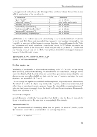 The document environment
LaTeX provides 7 levels of depth for deﬁning sections (see table below). Each section in this
table is a subsection of the one above it.
Command Level Comment
part{''part''} -1 not in letters
chapter{''chapter''} 0 only books and reports
section{''section''} 1 not in letters
subsection{''subsection''} 2 not in letters
subsubsection{''subsubsection''} 3 not in letters
paragraph{''paragraph''} 4 not in letters
subparagraph{''subparagraph''} 5 not in letters
All the titles of the sections are added automatically to the table of contents (if you decide
to insert one). But if you make manual styling changes to your heading, for example a very
long title, or some special line-breaks or unusual font-play, this would appear in the Table
of Contents as well, which you almost certainly don't want. LaTeX allows you to give an
optional extra version of the heading text which only gets used in the Table of Contents and
any running heads, if they are in eﬀect. This optional alternative heading goes in [square
brackets] before the curly braces:
section[Effect on staff turnover]{An analysis of the
effect of the revised recruitment policies on staff
turnover at divisional headquarters}
Section numbering
Numbering of the sections is performed automatically by LaTeX, so don't bother adding
them explicitly, just insert the heading you want between the curly braces. Parts get roman
numerals (Part I, Part II, etc.); chapters and sections get decimal numbering like this
document, and appendices (which are just a special case of chapters, and share the same
structure) are lettered (A, B, C, etc.).
You can change the depth to which section numbering occurs, so you can turn it oﬀ selectively.
By default it is set to 2. If you only want parts, chapters, and sections numbered, not
subsections or subsubsections etc., you can change the value of the secnumdepth counter3
using the setcounter command, giving the depth level from the previous table. For example,
if you want to change it to "1":
setcounter{secnumdepth}{1}
A related counter is tocdepth, which speciﬁes what depth to take the Table of Contents to.
It can be reset in exactly the same way as secnumdepth. For example:
setcounter{tocdepth}{3}
To get an unnumbered section heading which does not go into the Table of Contents, follow
the command name with an asterisk before the opening curly brace:
3 Chapter 24 on page 279
53
 
