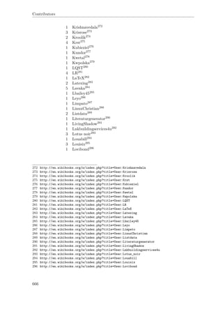 Contributors
1 Krishnavedala272
3 Krisrose273
2 Kroolik274
4 Krst275
1 Kubieziel276
1 Kundor277
1 Kwetal278
1 Kwpolska279
1 LQST280
4 LR281
1 LaTeX282
2 Latexing283
5 Lavaka284
1 Lbailey45285
1 Leyo286
1 Limpato287
1 LinuxChristian288
2 Listdata289
1 Literaturgenerator290
1 LivingShadow291
1 Lnkbuildingservices4u292
3 Lotus noir293
1 Louabill294
3 Louisix295
1 Lovibond296
272 http://en.wikibooks.org/w/index.php?title=User:Krishnavedala
273 http://en.wikibooks.org/w/index.php?title=User:Krisrose
274 http://en.wikibooks.org/w/index.php?title=User:Kroolik
275 http://en.wikibooks.org/w/index.php?title=User:Krst
276 http://en.wikibooks.org/w/index.php?title=User:Kubieziel
277 http://en.wikibooks.org/w/index.php?title=User:Kundor
278 http://en.wikibooks.org/w/index.php?title=User:Kwetal
279 http://en.wikibooks.org/w/index.php?title=User:Kwpolska
280 http://en.wikibooks.org/w/index.php?title=User:LQST
281 http://en.wikibooks.org/w/index.php?title=User:LR
282 http://en.wikibooks.org/w/index.php?title=User:LaTeX
283 http://en.wikibooks.org/w/index.php?title=User:Latexing
284 http://en.wikibooks.org/w/index.php?title=User:Lavaka
285 http://en.wikibooks.org/w/index.php?title=User:Lbailey45
286 http://en.wikibooks.org/w/index.php?title=User:Leyo
287 http://en.wikibooks.org/w/index.php?title=User:Limpato
288 http://en.wikibooks.org/w/index.php?title=User:LinuxChristian
289 http://en.wikibooks.org/w/index.php?title=User:Listdata
290 http://en.wikibooks.org/w/index.php?title=User:Literaturgenerator
291 http://en.wikibooks.org/w/index.php?title=User:LivingShadow
292 http://en.wikibooks.org/w/index.php?title=User:Lnkbuildingservices4u
293 http://en.wikibooks.org/w/index.php?title=User:Lotus_noir
294 http://en.wikibooks.org/w/index.php?title=User:Louabill
295 http://en.wikibooks.org/w/index.php?title=User:Louisix
296 http://en.wikibooks.org/w/index.php?title=User:Lovibond
666
 