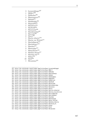 V
3 Lucasreddinger297
1 MER-C298
1 MaBoehm299
3 Maartenweyn300
1 Mabdul301
1 Madskaddie302
2 MagnusPI303
1 Mandriver304
1 MarSraM305
1 Maratonda306
2 Mariafenrinha307
4 Marozols308
2 Marra309
1 Martin scharrer310
1 Martin von Wittich311
5 MartinSpacek312
1 Martinkunev313
1 Maschen314
2 Masterpiga315
1 Matej.korvas316
2 Mathieu Perrin317
1 Matthias M.318
1 Mckay319
19 Mcld320
1 Mecanismo321
297 http://en.wikibooks.org/w/index.php?title=User:Lucasreddinger
298 http://en.wikibooks.org/w/index.php?title=User:MER-C
299 http://en.wikibooks.org/w/index.php?title=User:MaBoehm
300 http://en.wikibooks.org/w/index.php?title=User:Maartenweyn
301 http://en.wikibooks.org/w/index.php?title=User:Mabdul
302 http://en.wikibooks.org/w/index.php?title=User:Madskaddie
303 http://en.wikibooks.org/w/index.php?title=User:MagnusPI
304 http://en.wikibooks.org/w/index.php?title=User:Mandriver
305 http://en.wikibooks.org/w/index.php?title=User:MarSraM
306 http://en.wikibooks.org/w/index.php?title=User:Maratonda
307 http://en.wikibooks.org/w/index.php?title=User:Mariafenrinha
308 http://en.wikibooks.org/w/index.php?title=User:Marozols
309 http://en.wikibooks.org/w/index.php?title=User:Marra
310 http://en.wikibooks.org/w/index.php?title=User:Martin_scharrer
311 http://en.wikibooks.org/w/index.php?title=User:Martin_von_Wittich
312 http://en.wikibooks.org/w/index.php?title=User:MartinSpacek
313 http://en.wikibooks.org/w/index.php?title=User:Martinkunev
314 http://en.wikibooks.org/w/index.php?title=User:Maschen
315 http://en.wikibooks.org/w/index.php?title=User:Masterpiga
316 http://en.wikibooks.org/w/index.php?title=User:Matej.korvas
317 http://en.wikibooks.org/w/index.php?title=User:Mathieu_Perrin
318 http://en.wikibooks.org/w/index.php?title=User:Matthias_M.
319 http://en.wikibooks.org/w/index.php?title=User:Mckay
320 http://en.wikibooks.org/w/index.php?title=User:Mcld
321 http://en.wikibooks.org/w/index.php?title=User:Mecanismo
667
 