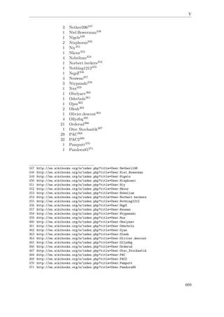 V
3 Netheril96347
1 Niel.Bowerman348
1 Nigels349
2 Nixphoeni350
1 Niy351
1 Nkour352
4 Nobelium353
1 Norbert.beckers354
1 Nothing1212355
1 NqpZ356
4 Nsuwan357
3 Ntypanski358
1 Nux359
1 Obelyaev360
1 Oderbolz361
1 Ojan362
2 Olesh363
1 Olivier.descout364
4 Ollydbg365
21 Orderud366
1 Otec Stochastik367
29 PAC368
32 PAC2369
1 Pamputt370
1 Pandora85371
347 http://en.wikibooks.org/w/index.php?title=User:Netheril96
348 http://en.wikibooks.org/w/index.php?title=User:Niel.Bowerman
349 http://en.wikibooks.org/w/index.php?title=User:Nigels
350 http://en.wikibooks.org/w/index.php?title=User:Nixphoeni
351 http://en.wikibooks.org/w/index.php?title=User:Niy
352 http://en.wikibooks.org/w/index.php?title=User:Nkour
353 http://en.wikibooks.org/w/index.php?title=User:Nobelium
354 http://en.wikibooks.org/w/index.php?title=User:Norbert.beckers
355 http://en.wikibooks.org/w/index.php?title=User:Nothing1212
356 http://en.wikibooks.org/w/index.php?title=User:NqpZ
357 http://en.wikibooks.org/w/index.php?title=User:Nsuwan
358 http://en.wikibooks.org/w/index.php?title=User:Ntypanski
359 http://en.wikibooks.org/w/index.php?title=User:Nux
360 http://en.wikibooks.org/w/index.php?title=User:Obelyaev
361 http://en.wikibooks.org/w/index.php?title=User:Oderbolz
362 http://en.wikibooks.org/w/index.php?title=User:Ojan
363 http://en.wikibooks.org/w/index.php?title=User:Olesh
364 http://en.wikibooks.org/w/index.php?title=User:Olivier.descout
365 http://en.wikibooks.org/w/index.php?title=User:Ollydbg
366 http://en.wikibooks.org/w/index.php?title=User:Orderud
367 http://en.wikibooks.org/w/index.php?title=User:Otec_Stochastik
368 http://en.wikibooks.org/w/index.php?title=User:PAC
369 http://en.wikibooks.org/w/index.php?title=User:PAC2
370 http://en.wikibooks.org/w/index.php?title=User:Pamputt
371 http://en.wikibooks.org/w/index.php?title=User:Pandora85
669
 