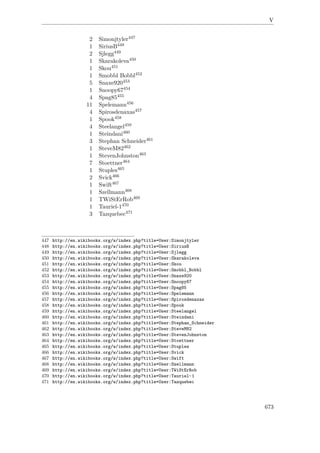 V
2 Simonjtyler447
1 SiriusB448
2 Sjlegg449
1 Skarakoleva450
1 Skou451
1 Smobbl Bobbl452
5 Snaxe920453
1 Snoopy67454
4 Spag85455
11 Spelemann456
4 Spirosdenaxas457
1 Spook458
4 Steelangel459
1 Steindani460
3 Stephan Schneider461
1 SteveM82462
1 StevenJohnston463
7 Stoettner464
1 Stuples465
2 Svick466
1 Swift467
1 Szellmann468
1 TWiStErRob469
1 Tauriel-1470
3 Tazquebec471
447 http://en.wikibooks.org/w/index.php?title=User:Simonjtyler
448 http://en.wikibooks.org/w/index.php?title=User:SiriusB
449 http://en.wikibooks.org/w/index.php?title=User:Sjlegg
450 http://en.wikibooks.org/w/index.php?title=User:Skarakoleva
451 http://en.wikibooks.org/w/index.php?title=User:Skou
452 http://en.wikibooks.org/w/index.php?title=User:Smobbl_Bobbl
453 http://en.wikibooks.org/w/index.php?title=User:Snaxe920
454 http://en.wikibooks.org/w/index.php?title=User:Snoopy67
455 http://en.wikibooks.org/w/index.php?title=User:Spag85
456 http://en.wikibooks.org/w/index.php?title=User:Spelemann
457 http://en.wikibooks.org/w/index.php?title=User:Spirosdenaxas
458 http://en.wikibooks.org/w/index.php?title=User:Spook
459 http://en.wikibooks.org/w/index.php?title=User:Steelangel
460 http://en.wikibooks.org/w/index.php?title=User:Steindani
461 http://en.wikibooks.org/w/index.php?title=User:Stephan_Schneider
462 http://en.wikibooks.org/w/index.php?title=User:SteveM82
463 http://en.wikibooks.org/w/index.php?title=User:StevenJohnston
464 http://en.wikibooks.org/w/index.php?title=User:Stoettner
465 http://en.wikibooks.org/w/index.php?title=User:Stuples
466 http://en.wikibooks.org/w/index.php?title=User:Svick
467 http://en.wikibooks.org/w/index.php?title=User:Swift
468 http://en.wikibooks.org/w/index.php?title=User:Szellmann
469 http://en.wikibooks.org/w/index.php?title=User:TWiStErRob
470 http://en.wikibooks.org/w/index.php?title=User:Tauriel-1
471 http://en.wikibooks.org/w/index.php?title=User:Tazquebec
673
 